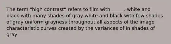 The term "high contrast" refers to film with _____. white and black with many shades of gray white and black with few shades of gray uniform grayness throughout all aspects of the image characteristic curves created by the variances of in shades of gray