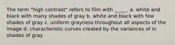 The term "high contrast" refers to film with _____. a. white and black with many shades of gray b. white and black with few shades of gray c. uniform grayness throughout all aspects of the image d. characteristic curves created by the variances of in shades of gray