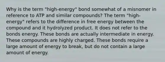 Why is the term "high-energy" bond somewhat of a misnomer in reference to ATP and similar compounds? The term "high-energy" refers to the difference in free energy between the compound and it hydrolyzed product. It does not refer to the bonds energy. These bonds are actually intermediate in energy. These compounds are highly charged. These bonds require a large amount of energy to break, but do not contain a large amount of energy.