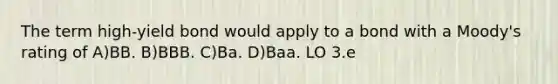 The term high-yield bond would apply to a bond with a Moody's rating of A)BB. B)BBB. C)Ba. D)Baa. LO 3.e