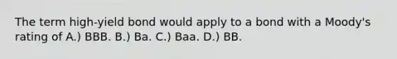 The term high-yield bond would apply to a bond with a Moody's rating of A.) BBB. B.) Ba. C.) Baa. D.) BB.