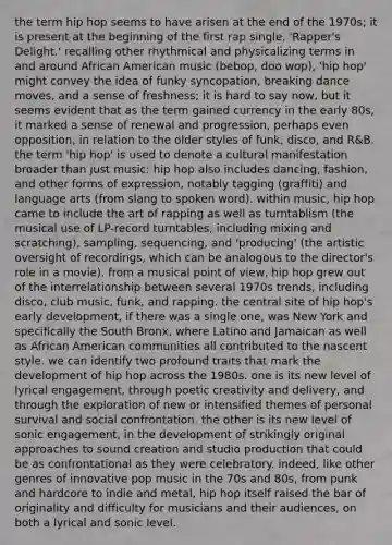 the term hip hop seems to have arisen at the end of the 1970s; it is present at the beginning of the first rap single, 'Rapper's Delight.' recalling other rhythmical and physicalizing terms in and around African American music (bebop, doo wop), 'hip hop' might convey the idea of funky syncopation, breaking dance moves, and a sense of freshness; it is hard to say now, but it seems evident that as the term gained currency in the early 80s, it marked a sense of renewal and progression, perhaps even opposition, in relation to the older styles of funk, disco, and R&B. the term 'hip hop' is used to denote a cultural manifestation broader than just music: hip hop also includes dancing, fashion, and other forms of expression, notably tagging (graffiti) and language arts (from slang to spoken word). within music, hip hop came to include the art of rapping as well as turntablism (the musical use of LP-record turntables, including mixing and scratching), sampling, sequencing, and 'producing' (the artistic oversight of recordings, which can be analogous to the director's role in a movie). from a musical point of view, hip hop grew out of the interrelationship between several 1970s trends, including disco, club music, funk, and rapping. the central site of hip hop's early development, if there was a single one, was New York and specifically the South Bronx, where Latino and Jamaican as well as African American communities all contributed to the nascent style. we can identify two profound traits that mark the development of hip hop across the 1980s. one is its new level of lyrical engagement, through poetic creativity and delivery, and through the exploration of new or intensified themes of personal survival and social confrontation. the other is its new level of sonic engagement, in the development of strikingly original approaches to sound creation and studio production that could be as confrontational as they were celebratory. indeed, like other genres of innovative pop music in the 70s and 80s, from punk and hardcore to indie and metal, hip hop itself raised the bar of originality and difficulty for musicians and their audiences, on both a lyrical and sonic level.