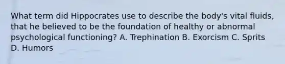 What term did Hippocrates use to describe the body's vital fluids, that he believed to be the foundation of healthy or abnormal psychological functioning? A. Trephination B. Exorcism C. Sprits D. Humors