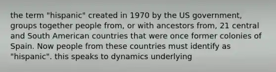 the term "hispanic" created in 1970 by the US government, groups together people from, or with ancestors from, 21 central and South American countries that were once former colonies of Spain. Now people from these countries must identify as "hispanic". this speaks to dynamics underlying