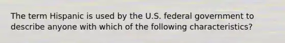 The term Hispanic is used by the U.S. federal government to describe anyone with which of the following characteristics?