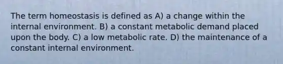 The term homeostasis is defined as A) a change within the internal environment. B) a constant metabolic demand placed upon the body. C) a low metabolic rate. D) the maintenance of a constant internal environment.