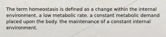 The term homeostasis is defined as a change within the internal environment. a low metabolic rate. a constant metabolic demand placed upon the body. the maintenance of a constant internal environment.