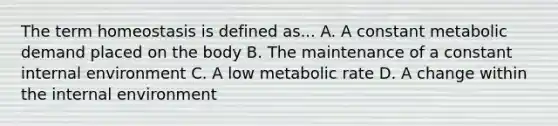 The term homeostasis is defined as... A. A constant metabolic demand placed on the body B. The maintenance of a constant internal environment C. A low metabolic rate D. A change within <a href='https://www.questionai.com/knowledge/kgefNUXYNs-the-internal-environment' class='anchor-knowledge'>the internal environment</a>