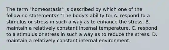 The term "homeostasis" is described by which one of the following statements? "The body's ability to: A. respond to a stimulus or stress in such a way as to enhance the stress. B. maintain a relatively constant internal temperature. C. respond to a stimulus or stress in such a way as to reduce the stress. D. maintain a relatively constant internal environment.