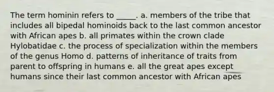 The term hominin refers to _____. a. members of the tribe that includes all bipedal hominoids back to the last common ancestor with African apes b. all primates within the crown clade Hylobatidae c. the process of specialization within the members of the genus Homo d. patterns of inheritance of traits from parent to offspring in humans e. all the great apes except humans since their last common ancestor with African apes