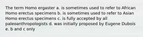 The term Homo ergaster a. is sometimes used to refer to African Homo erectus specimens b. is sometimes used to refer to Asian Homo erectus specimens c. is fully accepted by all paleoanthropologists d. was initially proposed by Eugene Dubois e. b and c only