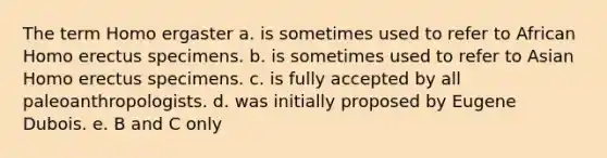 The term Homo ergaster a. is sometimes used to refer to African <a href='https://www.questionai.com/knowledge/kI1ONx7LAC-homo-erectus' class='anchor-knowledge'>homo erectus</a> specimens. b. is sometimes used to refer to Asian Homo erectus specimens. c. is fully accepted by all paleoanthropologists. d. was initially proposed by Eugene Dubois. e. B and C only