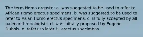 The term Homo ergaster a. was suggested to be used to refer to African Homo erectus specimens. b. was suggested to be used to refer to Asian Homo erectus specimens. c. is fully accepted by all paleoanthropologists. d. was initially proposed by Eugene Dubois. e. refers to later H. erectus specimens.