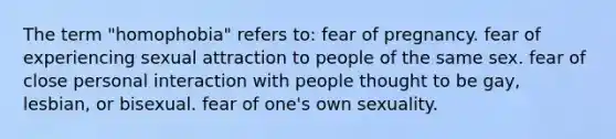 The term "homophobia" refers to: fear of pregnancy. fear of experiencing sexual attraction to people of the same sex. fear of close personal interaction with people thought to be gay, lesbian, or bisexual. fear of one's own sexuality.