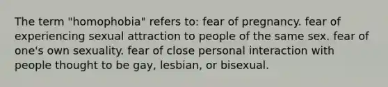 The term "homophobia" refers to: fear of pregnancy. fear of experiencing sexual attraction to people of the same sex. fear of one's own sexuality. fear of close personal interaction with people thought to be gay, lesbian, or bisexual.