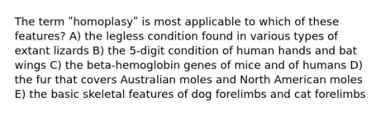 The term ʺhomoplasyʺ is most applicable to which of these features? A) the legless condition found in various types of extant lizards B) the 5-digit condition of human hands and bat wings C) the beta-hemoglobin genes of mice and of humans D) the fur that covers Australian moles and North American moles E) the basic skeletal features of dog forelimbs and cat forelimbs