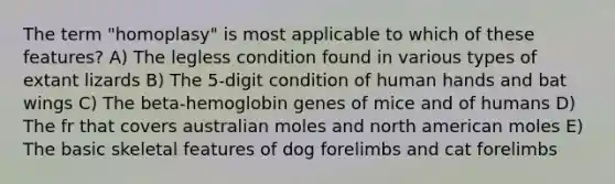 The term "homoplasy" is most applicable to which of these features? A) The legless condition found in various types of extant lizards B) The 5-digit condition of human hands and bat wings C) The beta-hemoglobin genes of mice and of humans D) The fr that covers australian moles and north american moles E) The basic skeletal features of dog forelimbs and cat forelimbs