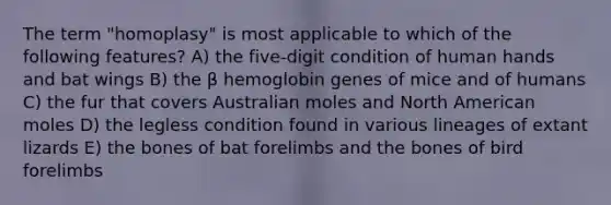 The term "homoplasy" is most applicable to which of the following features? A) the five-digit condition of human hands and bat wings B) the β hemoglobin genes of mice and of humans C) the fur that covers Australian moles and North American moles D) the legless condition found in various lineages of extant lizards E) the bones of bat forelimbs and the bones of bird forelimbs