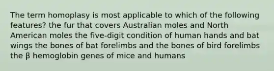 The term homoplasy is most applicable to which of the following features? the fur that covers Australian moles and North American moles the five-digit condition of human hands and bat wings the bones of bat forelimbs and the bones of bird forelimbs the β hemoglobin genes of mice and humans