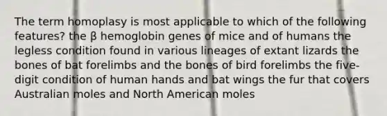 The term homoplasy is most applicable to which of the following features? the β hemoglobin genes of mice and of humans the legless condition found in various lineages of extant lizards the bones of bat forelimbs and the bones of bird forelimbs the five-digit condition of human hands and bat wings the fur that covers Australian moles and North American moles