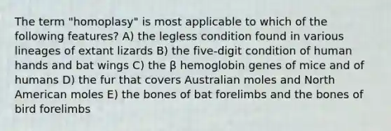 The term "homoplasy" is most applicable to which of the following features? A) the legless condition found in various lineages of extant lizards B) the five-digit condition of human hands and bat wings C) the β hemoglobin genes of mice and of humans D) the fur that covers Australian moles and North American moles E) the bones of bat forelimbs and the bones of bird forelimbs