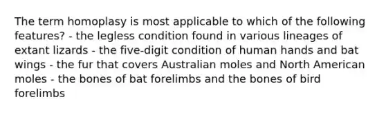 The term homoplasy is most applicable to which of the following features? - the legless condition found in various lineages of extant lizards - the five-digit condition of human hands and bat wings - the fur that covers Australian moles and North American moles - the bones of bat forelimbs and the bones of bird forelimbs