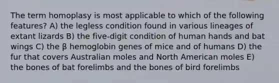 The term homoplasy is most applicable to which of the following features? A) the legless condition found in various lineages of extant lizards B) the five-digit condition of human hands and bat wings C) the β hemoglobin genes of mice and of humans D) the fur that covers Australian moles and North American moles E) the bones of bat forelimbs and the bones of bird forelimbs