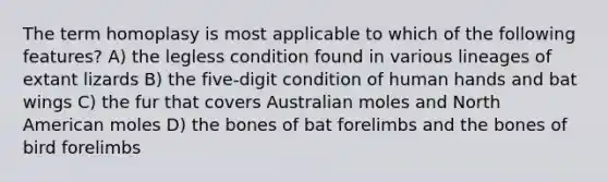 The term homoplasy is most applicable to which of the following features? A) the legless condition found in various lineages of extant lizards B) the five-digit condition of human hands and bat wings C) the fur that covers Australian moles and North American moles D) the bones of bat forelimbs and the bones of bird forelimbs