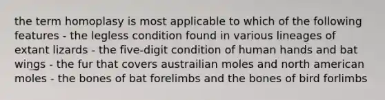 the term homoplasy is most applicable to which of the following features - the legless condition found in various lineages of extant lizards - the five-digit condition of human hands and bat wings - the fur that covers austrailian moles and north american moles - the bones of bat forelimbs and the bones of bird forlimbs