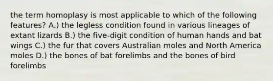 the term homoplasy is most applicable to which of the following features? A.) the legless condition found in various lineages of extant lizards B.) the five-digit condition of human hands and bat wings C.) the fur that covers Australian moles and North America moles D.) the bones of bat forelimbs and the bones of bird forelimbs