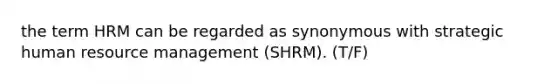 the term HRM can be regarded as synonymous with strategic human resource management (SHRM). (T/F)