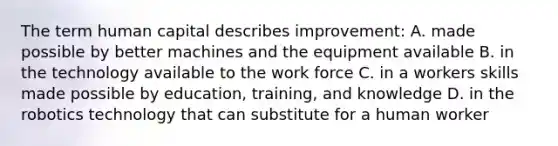 The term <a href='https://www.questionai.com/knowledge/kcnHQzWfIe-human-capital' class='anchor-knowledge'>human capital</a> describes improvement: A. made possible by better machines and the equipment available B. in the technology available to the work force C. in a workers skills made possible by education, training, and knowledge D. in the robotics technology that can substitute for a human worker