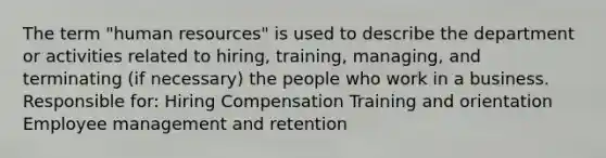 The term "human resources" is used to describe the department or activities related to hiring, training, managing, and terminating (if necessary) the people who work in a business. Responsible for: Hiring Compensation Training and orientation Employee management and retention