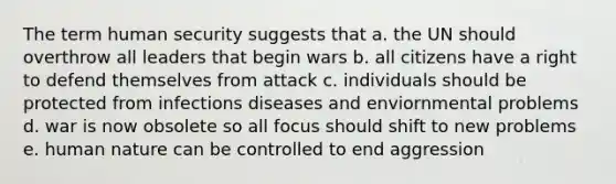 The term human security suggests that a. the UN should overthrow all leaders that begin wars b. all citizens have a right to defend themselves from attack c. individuals should be protected from infections diseases and enviornmental problems d. war is now obsolete so all focus should shift to new problems e. human nature can be controlled to end aggression