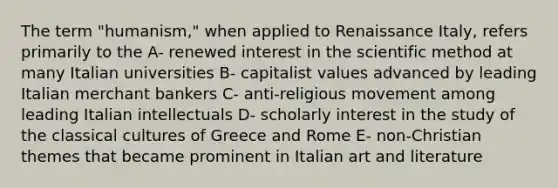 The term "humanism," when applied to Renaissance Italy, refers primarily to the A- renewed interest in the scientific method at many Italian universities B- capitalist values advanced by leading Italian merchant bankers C- anti-religious movement among leading Italian intellectuals D- scholarly interest in the study of the classical cultures of Greece and Rome E- non-Christian themes that became prominent in Italian art and literature