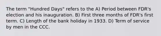 The term "Hundred Days" refers to the A) Period between FDR's election and his inauguration. B) First three months of FDR's first term. C) Length of the bank holiday in 1933. D) Term of service by men in the CCC.