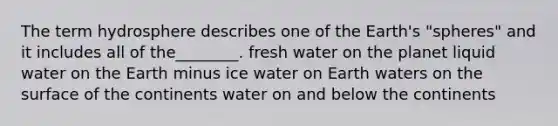 The term hydrosphere describes one of the Earth's "spheres" and it includes all of the________. fresh water on the planet liquid water on the Earth minus ice water on Earth waters on the surface of the continents water on and below the continents