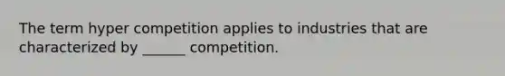 The term hyper competition applies to industries that are characterized by ______ competition.