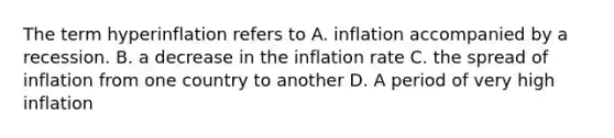 The term hyperinflation refers to A. inflation accompanied by a recession. B. a decrease in the inflation rate C. the spread of inflation from one country to another D. A period of very high inflation