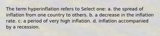 The term hyperinflation refers to Select one: a. the spread of inflation from one country to others. b. a decrease in the inflation rate. c. a period of very high inflation. d. inflation accompanied by a recession.