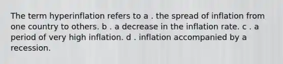 The term hyperinflation refers to a . the spread of inflation from one country to others. b . a decrease in the inflation rate. c . a period of very high inflation. d . inflation accompanied by a recession.