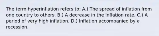 The term hyperinflation refers to: A.) The spread of inflation from one country to others. B.) A decrease in the inflation rate. C.) A period of very high inflation. D.) Inflation accompanied by a recession.