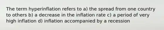 The term hyperinflation refers to a) the spread from one country to others b) a decrease in the inflation rate c) a period of very high inflation d) inflation accompanied by a recession