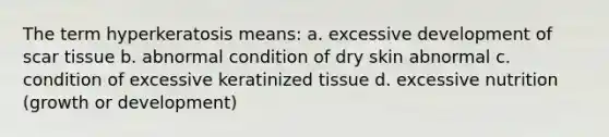 The term hyperkeratosis means: a. excessive development of scar tissue b. abnormal condition of dry skin abnormal c. condition of excessive keratinized tissue d. excessive nutrition (growth or development)