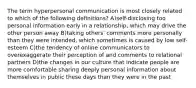 The term hyperpersonal communication is most closely related to which of the following definitions? A)self-disclosing too personal information early in a relationship, which may drive the other person away B)taking others' comments more personally than they were intended, which sometimes is caused by low self-esteem C)the tendency of online communicators to overexaggerate their perception of and comments to relational partners D)the changes in our culture that indicate people are more comfortable sharing deeply personal information about themselves in public these days than they were in the past