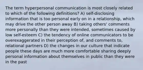 The term hyperpersonal communication is most closely related to which of the following definitions? A) self-disclosing information that is too personal early on in a relationship, which may drive the other person away B) taking others' comments more personally than they were intended, sometimes caused by low self-esteem C) the tendency of online communicators to be overexaggerated in their perception of, and comments to, relational partners D) the changes in our culture that indicate people these days are much more comfortable sharing deeply personal information about themselves in public than they were in the past