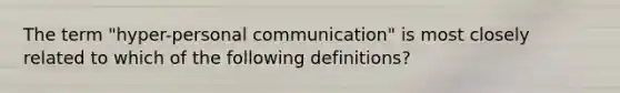 The term "hyper-personal communication" is most closely related to which of the following definitions?