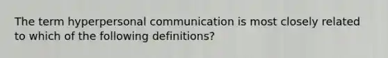 The term hyperpersonal communication is most closely related to which of the following definitions?