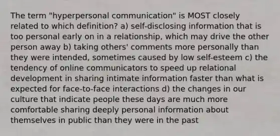 The term "hyperpersonal communication" is MOST closely related to which definition? a) self-disclosing information that is too personal early on in a relationship, which may drive the other person away b) taking others' comments more personally than they were intended, sometimes caused by low self-esteem c) the tendency of online communicators to speed up relational development in sharing intimate information faster than what is expected for face-to-face interactions d) the changes in our culture that indicate people these days are much more comfortable sharing deeply personal information about themselves in public than they were in the past