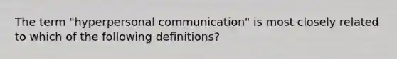 The term "hyperpersonal communication" is most closely related to which of the following definitions?